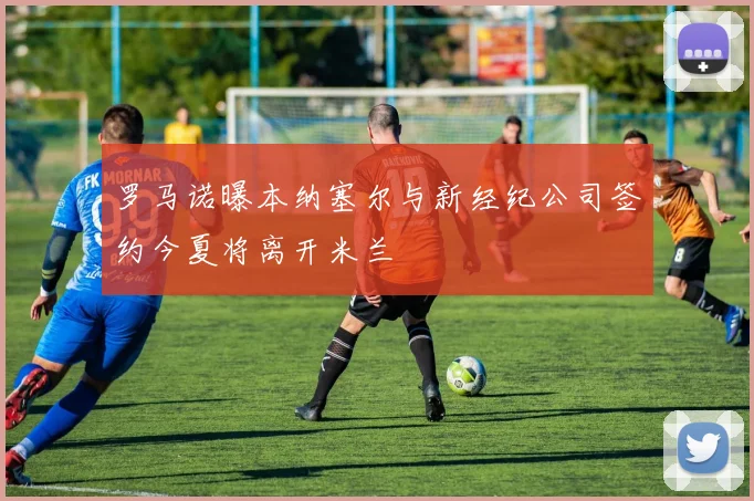 罗马诺曝本纳塞尔与新经纪公司签约今夏将离开米兰