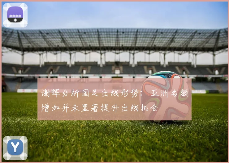 谢晖分析国足出线形势：亚洲名额增加并未显著提升出线机会