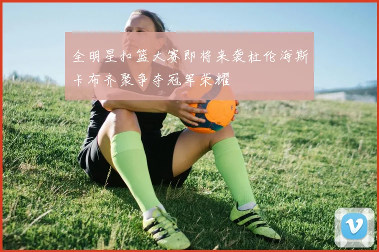 全明星扣篮大赛即将来袭杜伦海斯卡布齐聚争夺冠军荣耀
