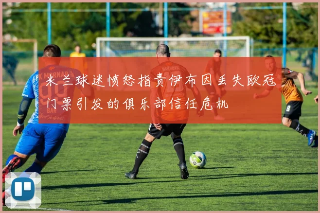米兰球迷愤怒指责伊布因丢失欧冠门票引发的俱乐部信任危机