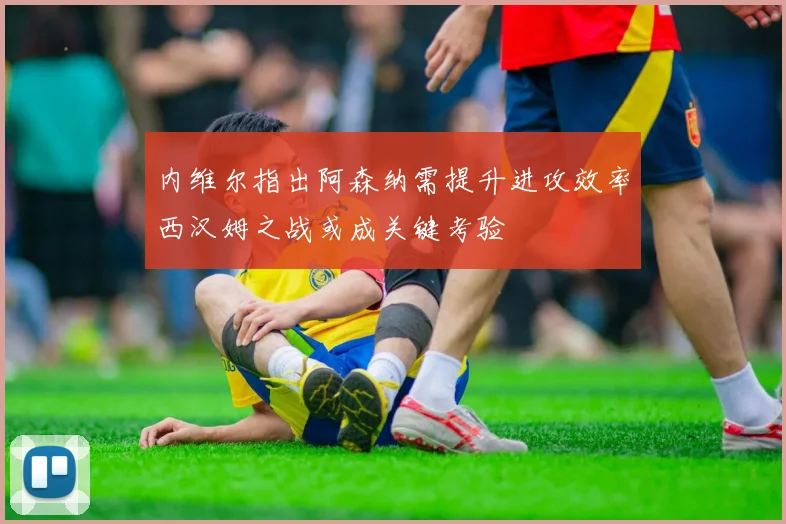 内维尔指出阿森纳需提升进攻效率西汉姆之战或成关键考验