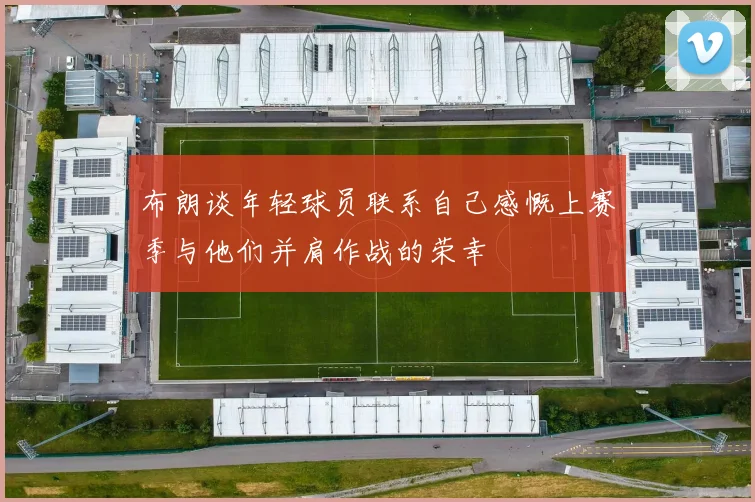 布朗谈年轻球员联系自己感慨上赛季与他们并肩作战的荣幸