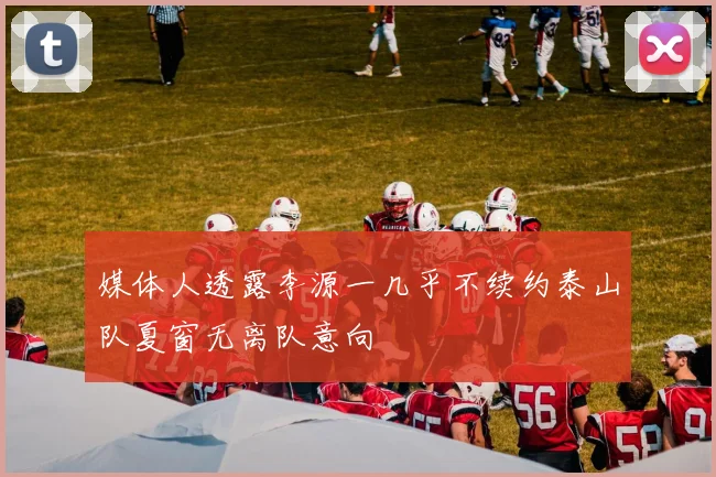 媒体人透露李源一几乎不续约泰山队夏窗无离队意向