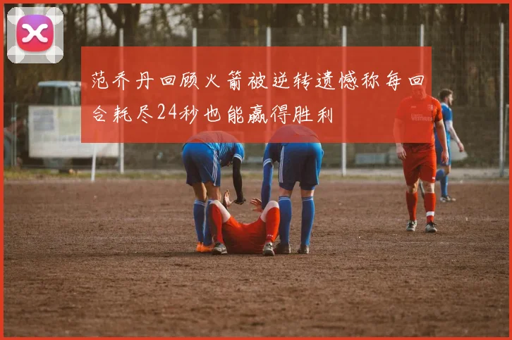 范乔丹回顾火箭被逆转遗憾称每回合耗尽24秒也能赢得胜利