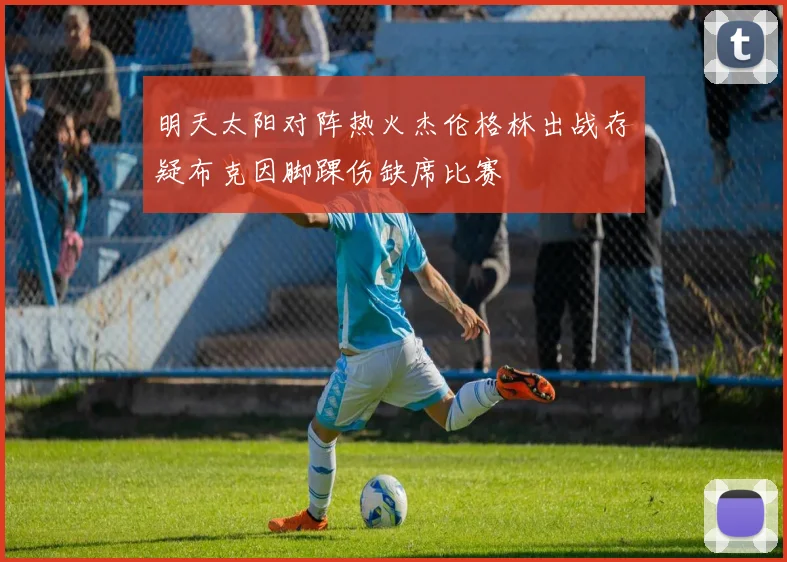 明天太阳对阵热火杰伦格林出战存疑布克因脚踝伤缺席比赛