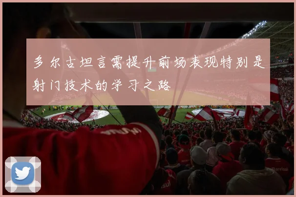 多尔古坦言需提升前场表现特别是射门技术的学习之路