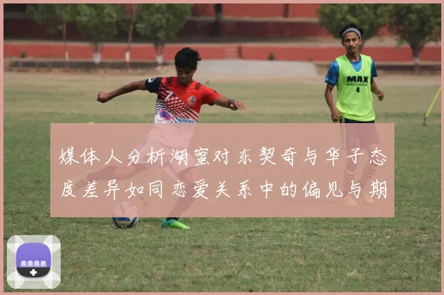 媒体人分析湖蜜对东契奇与华子态度差异如同恋爱关系中的偏见与期待