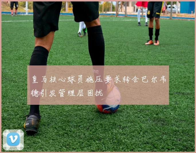 皇马核心球员施压要求转会巴尔韦德引发管理层困扰