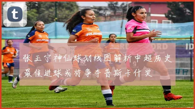 张玉宁神仙球划线图解析中超历史最佳进球或将争夺普斯卡什奖