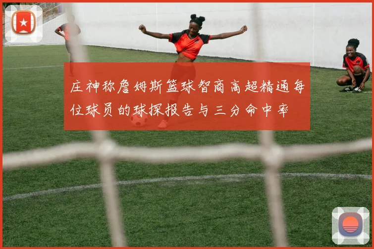 庄神称詹姆斯篮球智商高超精通每位球员的球探报告与三分命中率