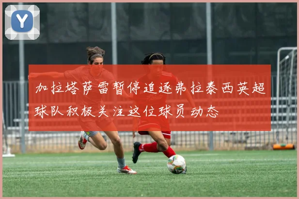加拉塔萨雷暂停追逐弗拉泰西英超球队积极关注这位球员动态