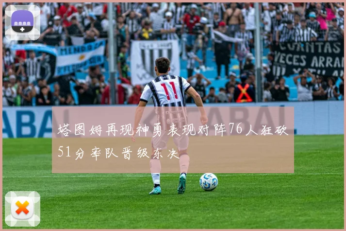 塔图姆再现神勇表现对阵76人狂砍51分率队晋级东决
