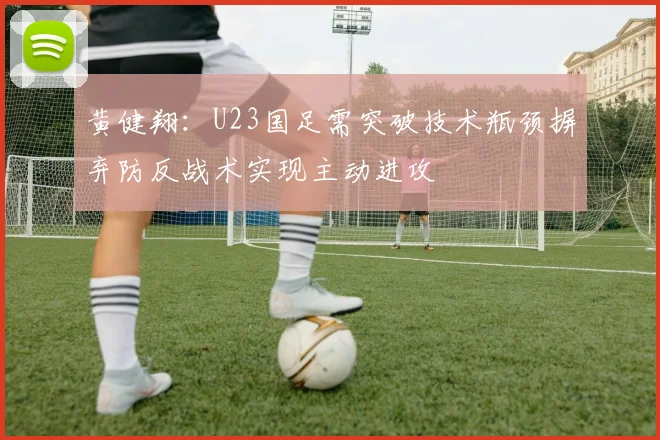 黄健翔：U23国足需突破技术瓶颈摒弃防反战术实现主动进攻