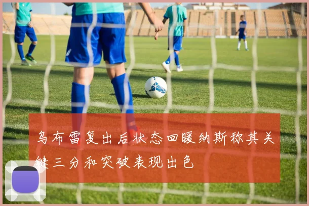 乌布雷复出后状态回暖纳斯称其关键三分和突破表现出色