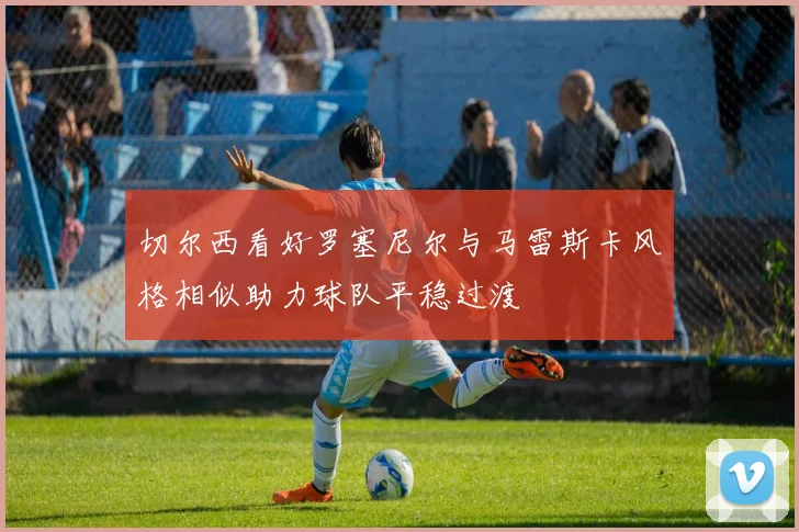 切尔西看好罗塞尼尔与马雷斯卡风格相似助力球队平稳过渡