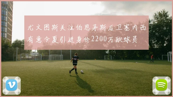 尤文图斯关注伯恩茅斯后卫塞内西有意今夏引进身价2200万欧球员