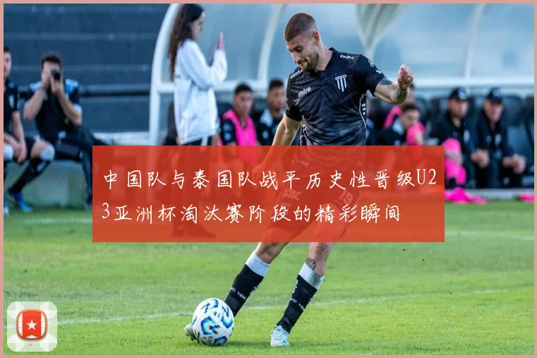 中国队与泰国队战平历史性晋级U23亚洲杯淘汰赛阶段的精彩瞬间