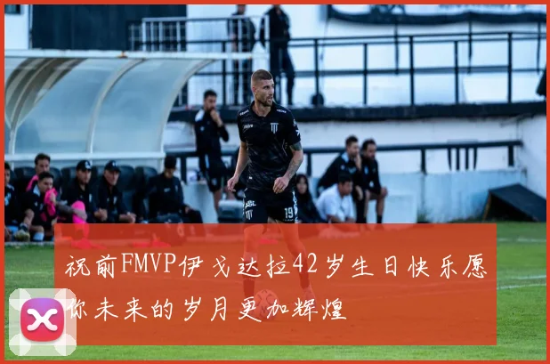 祝前FMVP伊戈达拉42岁生日快乐愿你未来的岁月更加辉煌