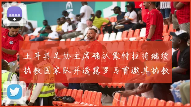 土耳其足协主席确认蒙特拉将继续执教国家队并透露罗马曾邀其执教